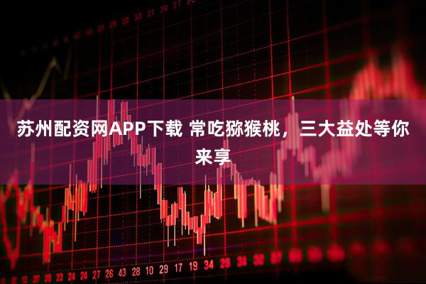 苏州配资网APP下载 常吃猕猴桃，三大益处等你来享