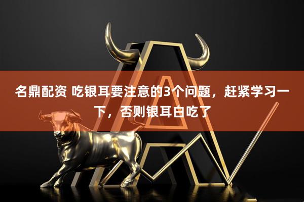 名鼎配资 吃银耳要注意的3个问题，赶紧学习一下，否则银耳白吃了
