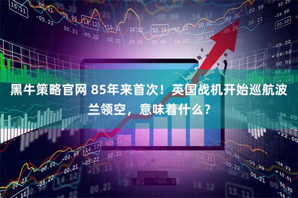 黑牛策略官网 85年来首次！英国战机开始巡航波兰领空，意味着什么？