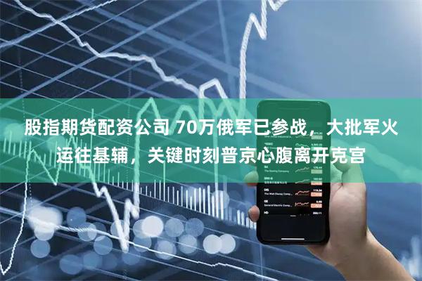 股指期货配资公司 70万俄军已参战，大批军火运往基辅，关键时刻普京心腹离开克宫