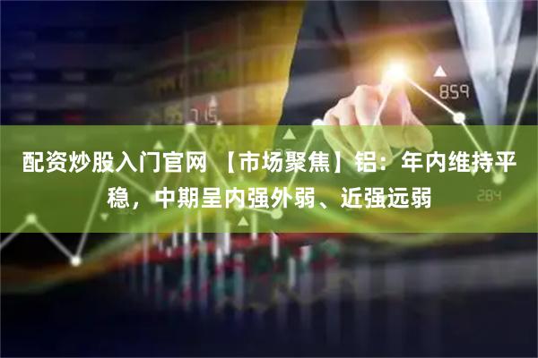 配资炒股入门官网 【市场聚焦】铝：年内维持平稳，中期呈内强外弱、近强远弱