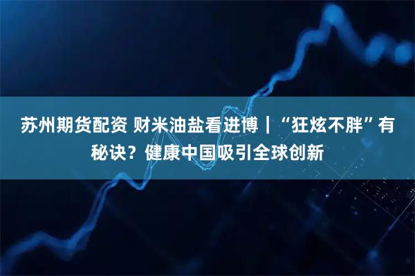 苏州期货配资 财米油盐看进博｜“狂炫不胖”有秘诀？健康中国吸引全球创新