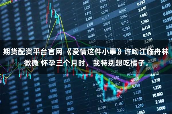 期货配资平台官网 《爱情这件小事》许呦江临舟林微微 怀孕三个月时，我特别想吃橘子。