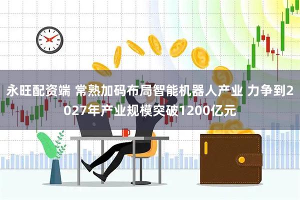 永旺配资端 常熟加码布局智能机器人产业 力争到2027年产业规模突破1200亿元