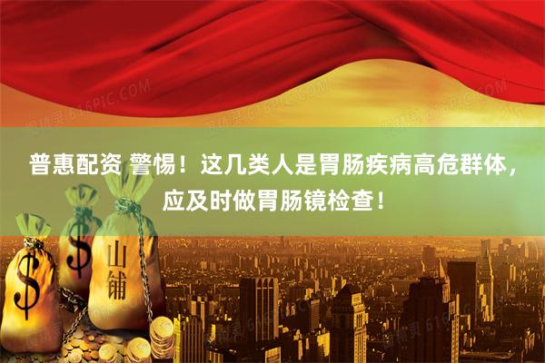 普惠配资 警惕！这几类人是胃肠疾病高危群体，应及时做胃肠镜检查！