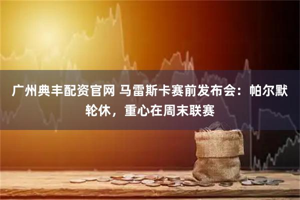 广州典丰配资官网 马雷斯卡赛前发布会：帕尔默轮休，重心在周末联赛