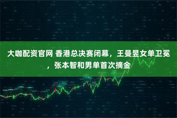 大咖配资官网 香港总决赛闭幕，王曼昱女单卫冕，张本智和男单首次摘金