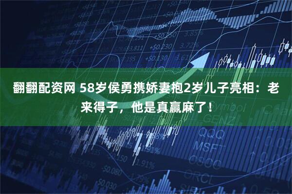 翻翻配资网 58岁侯勇携娇妻抱2岁儿子亮相：老来得子，他是真赢麻了！
