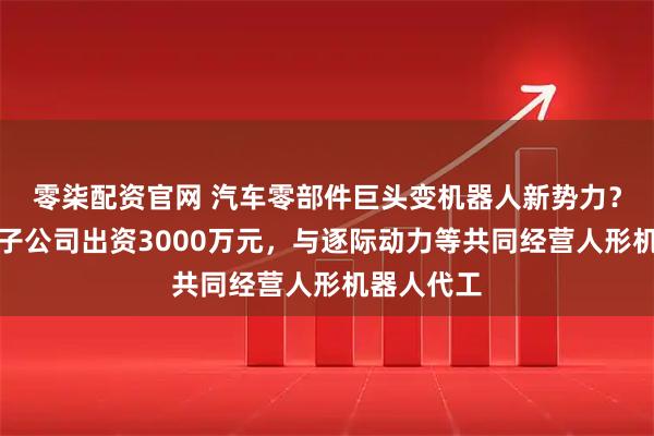 零柒配资官网 汽车零部件巨头变机器人新势力？中鼎股份子公司出资3000万元，与逐际动力等共同经营人形机器人代工