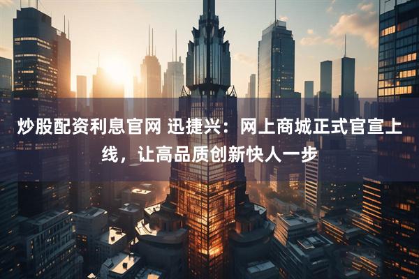 炒股配资利息官网 迅捷兴：网上商城正式官宣上线，让高品质创新快人一步