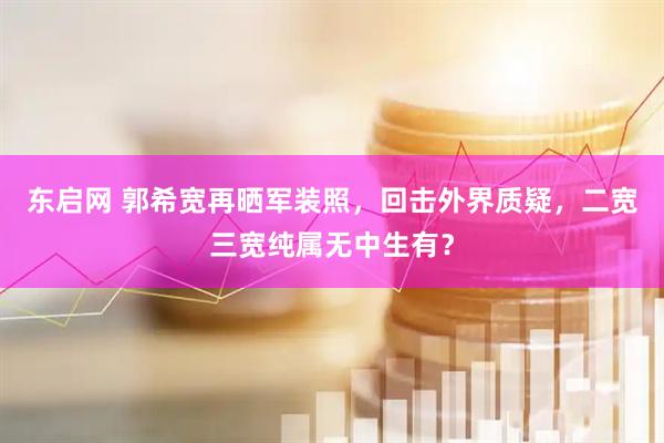 东启网 郭希宽再晒军装照，回击外界质疑，二宽三宽纯属无中生有？