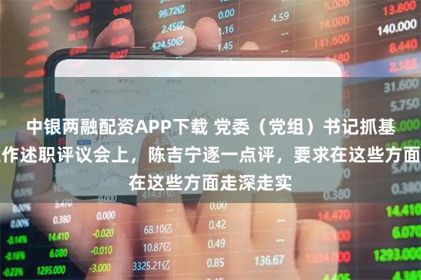 中银两融配资APP下载 党委（党组）书记抓基层党建工作述职评议会上，陈吉宁逐一点评，要求在这些方面走深走实