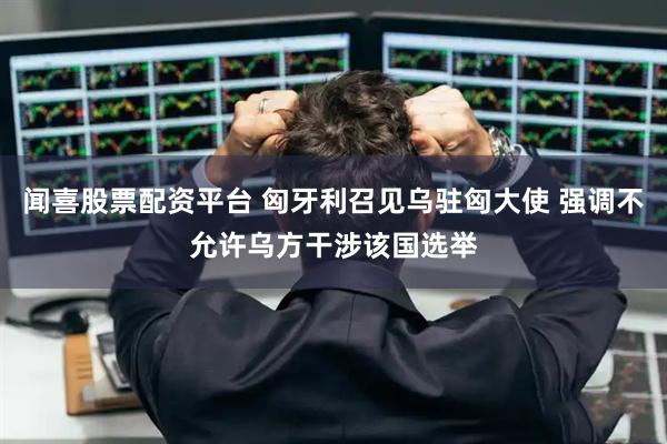 闻喜股票配资平台 匈牙利召见乌驻匈大使 强调不允许乌方干涉该国选举