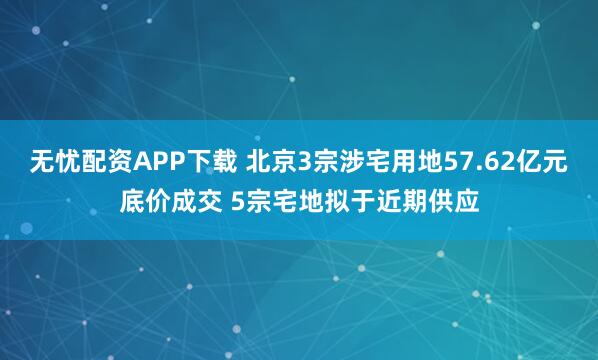 无忧配资APP下载 北京3宗涉宅用地57.62亿元底价成交 5宗宅地拟于近期供应