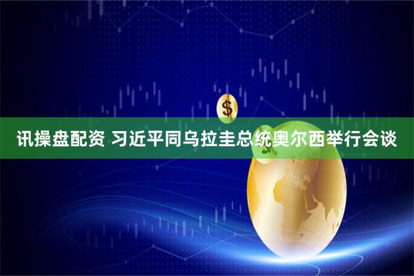 讯操盘配资 习近平同乌拉圭总统奥尔西举行会谈