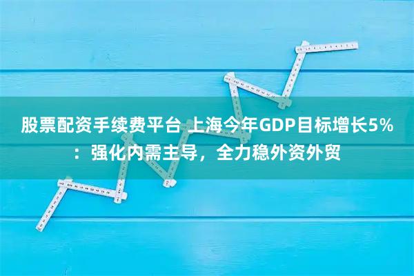 股票配资手续费平台 上海今年GDP目标增长5%：强化内需主导，全力稳外资外贸